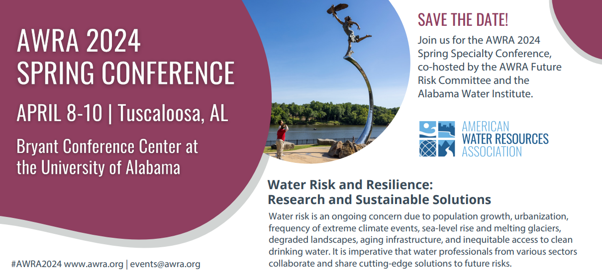 AWRA 2024 SPRING CONFERENCE APRIL 8-10 in Tuscaloosa, AL, Bryant Conference Center at the University of Alabama.

SAVE THE DATE!
Join us for the AWRA 2024 Spring Specialty Conference, co-hosted by the AWRA Future Risk Committee and the Alabama Water Institute.

Water Risk and Resilience:
Research and Sustainable Solutions 
Water risk is an ongoing concern due to population growth, urbanization, frequency of extreme climate events, sea-level rise and melting glaciers, degraded landscapes, aging infrastructure, and inequitable access to clean drinking water. It is imperative that water professionals from various sectors collaborate and share cutting-edge solutions to future risks.